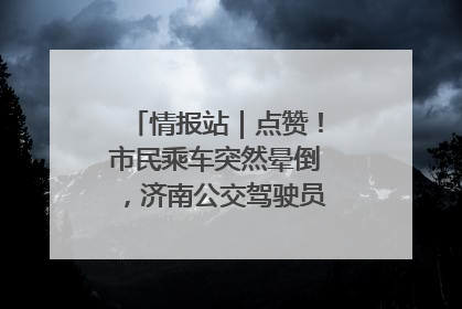情报站｜点赞！市民乘车突然晕倒，济南公交驾驶员和乘客热心相助