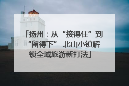 扬州：从“接得住”到“留得下” 北山小镇解锁全域旅游新打法