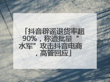 抖音辟谣退货率超90%，称遭批量“水军”攻击抖音电商，高管回应