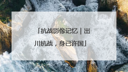 抗战影像记忆｜出川抗战，身已许国
