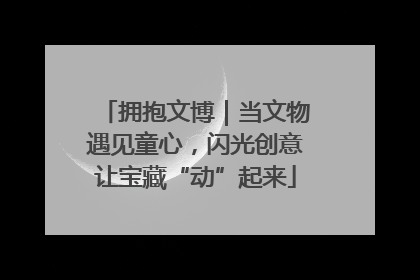 拥抱文博｜当文物遇见童心，闪光创意让宝藏“动”起来