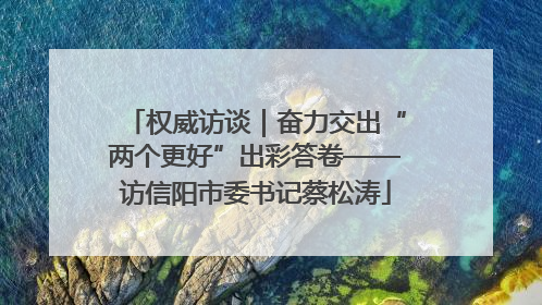 权威访谈｜奋力交出“两个更好”出彩答卷——访信阳市委书记蔡松涛