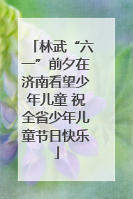林武“六一”前夕在济南看望少年儿童 祝全省少年儿童节日快乐