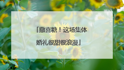 撒喜糖！这场集体婚礼很甜很浪漫