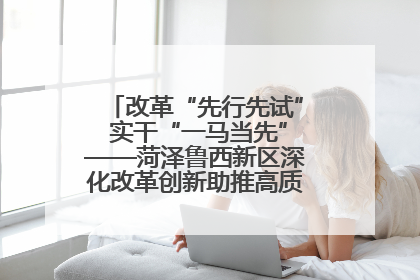 改革“先行先试” 实干“一马当先”——菏泽鲁西新区深化改革创新助推高质量发展纪实