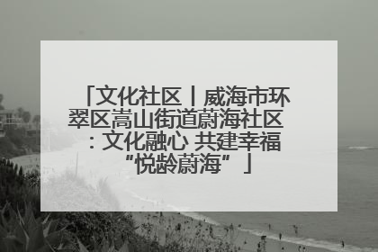 文化社区丨威海市环翠区嵩山街道蔚海社区：文化融心 共建幸福“悦龄蔚海”