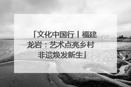 文化中国行丨福建龙岩：艺术点亮乡村 非遗焕发新生