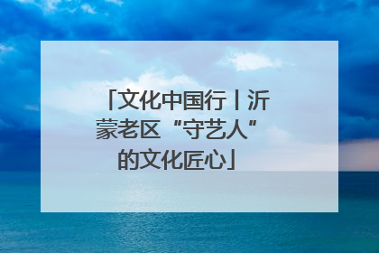 文化中国行丨沂蒙老区“守艺人”的文化匠心