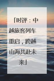 时评：中越旅客列车重启，跨越山海共赴未来