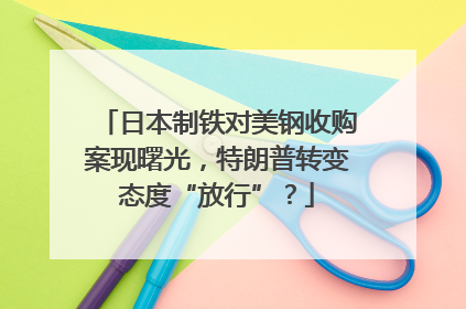日本制铁对美钢收购案现曙光，特朗普转变态度“放行”？