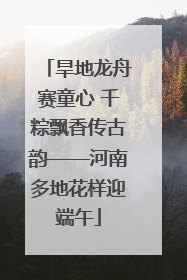 旱地龙舟赛童心 千粽飘香传古韵——河南多地花样迎端午