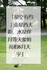 星空有约｜金星西大距、水星伴月等天象将亮相6月天宇