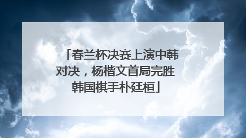 春兰杯决赛上演中韩对决，杨楷文首局完胜韩国棋手朴廷桓