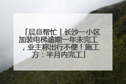 晨意帮忙丨长沙一小区加装电梯逾期一年未完工，业主称出行不便！施工方：半月内完工