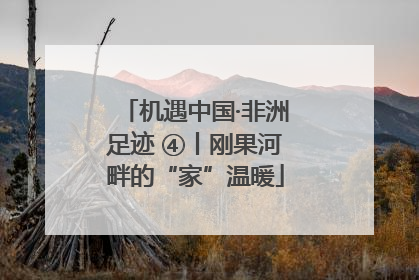 机遇中国·非洲足迹 ④丨刚果河畔的“家”温暖