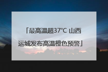 最高温超37℃ 山西运城发布高温橙色预警
