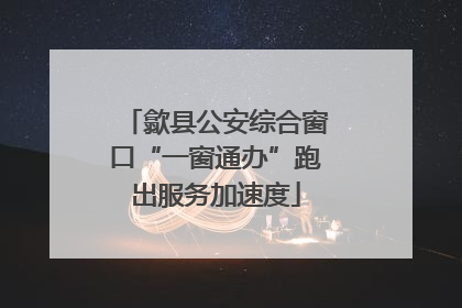 歙县公安综合窗口“一窗通办”跑出服务加速度