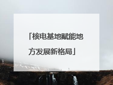 核电基地赋能地方发展新格局