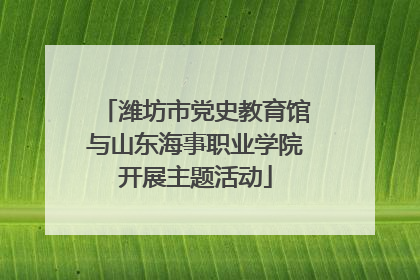 潍坊市党史教育馆与山东海事职业学院开展主题活动