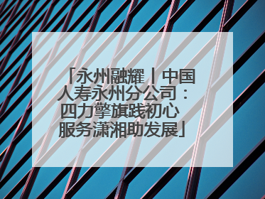 永州融耀丨中国人寿永州分公司：四力擎旗践初心 服务潇湘助发展