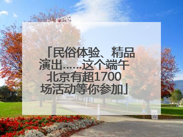 民俗体验、精品演出……这个端午北京有超1700场活动等你参加