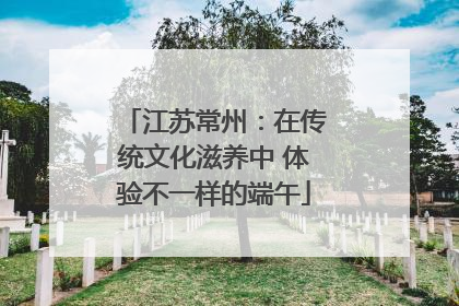 江苏常州：在传统文化滋养中 体验不一样的端午