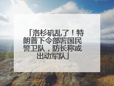 洛杉矶乱了！特朗普下令部署国民警卫队，防长称或出动军队