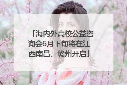 海内外高校公益咨询会6月下旬将在江西南昌、赣州开启