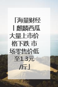 海量财经丨麒麟西瓜大量上市价格下跌 市场零售价低至1.3元/斤
