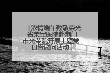 浓情端午致敬荣光 省荣军医院赴荆门市光荣院开展主题党日暨慰问活动