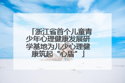 浙江省首个儿童青少年心理健康发展研学基地为儿少心理健康筑起“心盾”