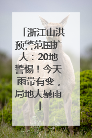 浙江山洪预警范围扩大：20地警惕！今天雨带有变，局地大暴雨