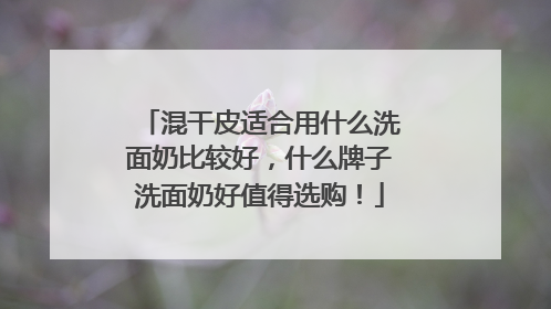 混干皮适合用什么洗面奶比较好，什么牌子洗面奶好值得选购！