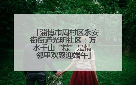 淄博市周村区永安街街道光明社区：万水千山“粽”是情 邻里欢聚迎端午
