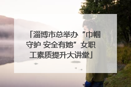 淄博市总举办“巾帼守护 安全有她”女职工素质提升大讲堂