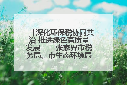 深化环保税协同共治 推进绿色高质量发展——张家界市税务局、市生态环境局签署合作备忘录