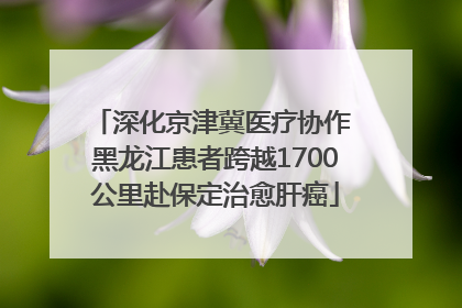 深化京津冀医疗协作 黑龙江患者跨越1700公里赴保定治愈肝癌