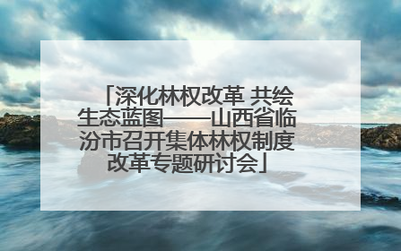 深化林权改革 共绘生态蓝图——山西省临汾市召开集体林权制度改革专题研讨会