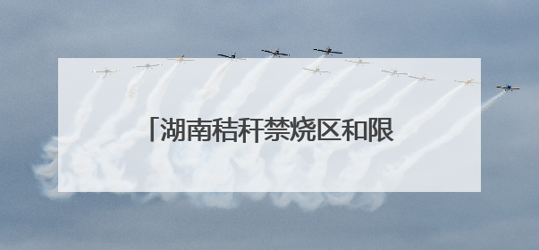 湖南秸秆禁烧区和限烧区分布图来了！