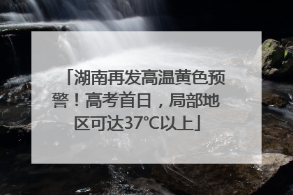 湖南再发高温黄色预警！高考首日，局部地区可达37℃以上
