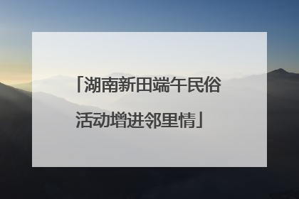 湖南新田端午民俗活动增进邻里情