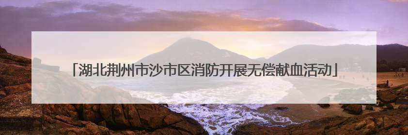 湖北荆州市沙市区消防开展无偿献血活动