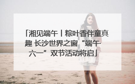 湘见端午丨粽叶香伴童真趣 长沙世界之窗“端午·六一”双节活动将启