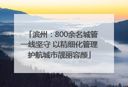 滨州：800余名城管一线坚守 以精细化管理护航城市靓丽容颜