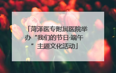 菏泽医专附属医院举办“我们的节日·端午”主题文化活动