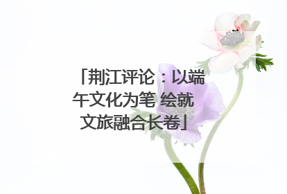 荆江评论：以端午文化为笔 绘就文旅融合长卷