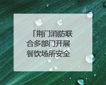 荆门消防联合多部门开展餐饮场所安全专项检查