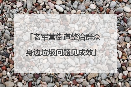 老军营街道整治群众身边垃圾问题见成效