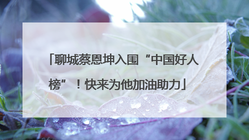 聊城蔡恩坤入围“中国好人榜”！快来为他加油助力