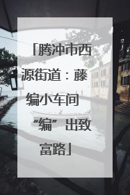 腾冲市西源街道：藤编小车间 “编”出致富路
